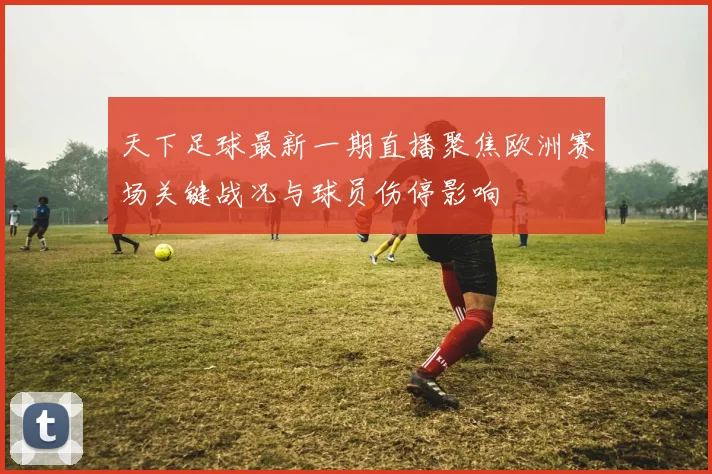天下足球最新一期直播聚焦欧洲赛场关键战况与球员伤停影响