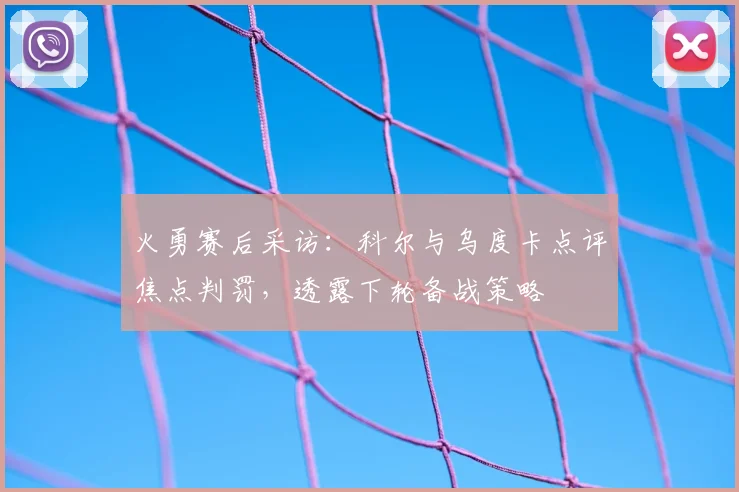 火勇赛后采访：科尔与乌度卡点评焦点判罚，透露下轮备战策略