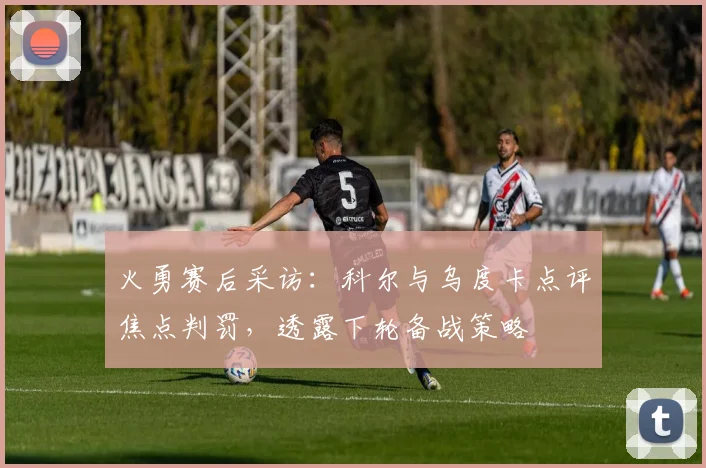 火勇赛后采访：科尔与乌度卡点评焦点判罚，透露下轮备战策略