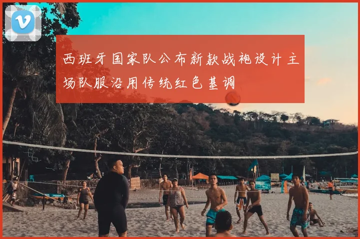 西班牙国家队公布新款战袍设计主场队服沿用传统红色基调