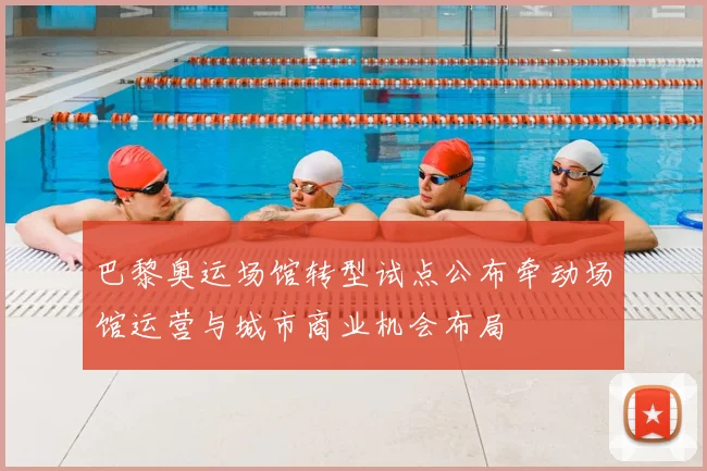 巴黎奥运场馆转型试点公布牵动场馆运营与城市商业机会布局