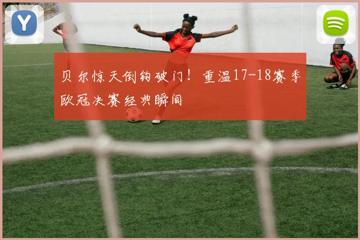 贝尔惊天倒钩破门！重温17-18赛季欧冠决赛经典瞬间